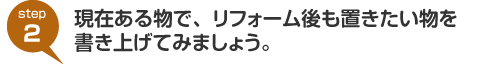 step2:現在ある物で、リフォーム後も置きたい物を書き上げてみましょう。